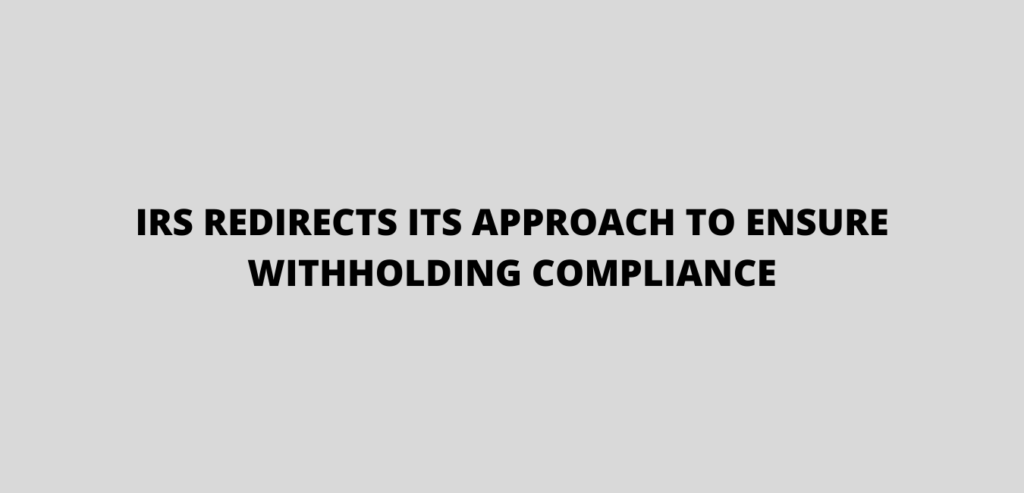 IRS REDIRECTS ITS APPROACH TO ENSURE WITHHOLDING COMPLIANCE
