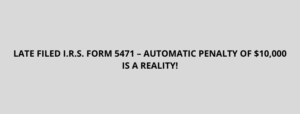 LATE FILED I.R.S. FORM 5471 – AUTOMATIC PENALTY OF $10,000 IS A REALITY!